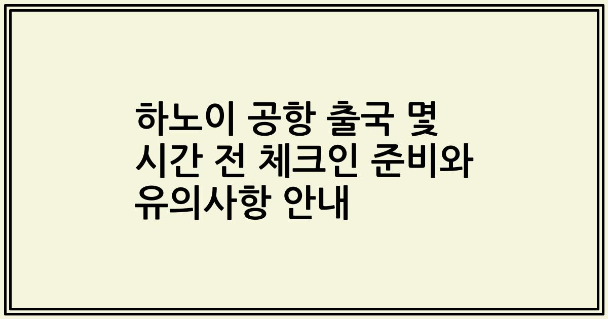 하노이 공항 출국 몇 시간 전 체크인 준비와 유의사항 안내